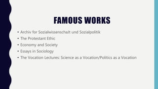 FAMOUS WORKS
• Archiv for SozialwissenschaJt und Sozialpolitik
• The Protestant Ethic
• Economy and Society
• Essays in Sociology
• The Vocation Lectures: Science as a Vocation/Politics as a Vocation
 