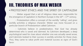 III. THEORIES OF MAX WEBER
• PROTESTANT ETHICS AND THE SPIRIT OF CAPITALISM
- Weber argued that a set of religious ideas were responsible for
the emergence of capitalism in Northern Europe in the 16th – 17th century.
- Protestantism offers a concept of the worldly “calling”, and gives
worldly activities a religious character. Weber was more focused on a
particular branch of Protestantism called Calvinism.
- Calvinists believe in predestination, that God has already
determined who is saved and damned. As Calvinism developed, a deep
psychological need for clues about whether one was actually saved arose,
and Calvinists looked to their success in worldly activities for those clues.
Thus, they came to value profit and material success as signs of God’s
favor.
 