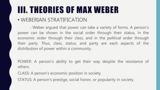 III. THEORIES OF MAX WEBER
• WEBERIAN STRATIFICATION
- Weber argued that power can take a variety of forms. A person’s
power can be shown in the social order through their status, in the
economic order through their class, and in the political order through
their party. Thus, class, status, and party are each aspects of the
distribution of power within a community.
POWER: A person’s ability to get their way despite the resistance of
others.
CLASS: A person’s economic position in society.
STATUS: A person’s prestige, social honor, or popularity in society.
 