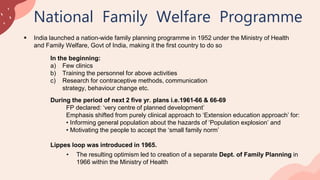 National Family Welfare Programme
 India launched a nation-wide family planning programme in 1952 under the Ministry of Health
and Family Welfare, Govt of India, making it the first country to do so
In the beginning:
a) Few clinics
b) Training the personnel for above activities
c) Research for contraceptive methods, communication
strategy, behaviour change etc.
During the period of next 2 five yr. plans i.e.1961-66 & 66-69
FP declared: ‘very centre of planned development’
Emphasis shifted from purely clinical approach to ‘Extension education approach’ for:
• Informing general population about the hazards of ‘Population explosion’ and
• Motivating the people to accept the ‘small family norm’
Lippes loop was introduced in 1965.
• The resulting optimism led to creation of a separate Dept. of Family Planning in
1966 within the Ministry of Health
 