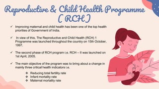 Reproductive & Child Health Programme
( RCH )
 Improving maternal and child health has been one of the top health
priorities of Government of India.
 In view of this, The Reproductive and Child Health (RCH) 1
Programme was launched throughout the country on 15th October,
1997.
 The second phase of RCH program i.e. RCH – II was launched on
1st April, 2005.
 The main objective of the program was to bring about a change in
mainly three critical health indicators i.e.
 Reducing total fertility rate
 Infant mortality rate
 Maternal mortality rate
 