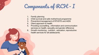 Components of RCH - I
1. Family planning
2. Child survival and safe motherhood programme
3. Prevention/management of RTI/STD and AIDS
4. Client approach to health
5. Providing counselling , information and communication
services on health, sexuality and gender difference
6. Growth monitoring , nutrition , education, reproductive
health services for all adolescents.
 