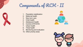Components of RCH - II
1. Population stabilization
2. Maternal health
3. New born care
4. Child health
5. Adolescent health
6. Control of RTI/STD
7. Urban health
8. Tribal health
9. Monitoring and evaluation
10. Other priority areas
 
