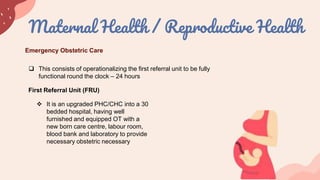 Maternal Health / Reproductive Health
 This consists of operationalizing the first referral unit to be fully
functional round the clock – 24 hours
Emergency Obstetric Care
First Referral Unit (FRU)
 It is an upgraded PHC/CHC into a 30
bedded hospital, having well
furnished and equipped OT with a
new born care centre, labour room,
blood bank and laboratory to provide
necessary obstetric necessary
 