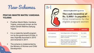 New Schemes
PRATAN MANTRI MATRU VANDANA
YOJANA
 Pradhan Mantri Matru Vandana
Yojana, previously known as the
Indira Gandhi Matritva Sahyog
Yojana
 It is a maternity benefit program
run by the government of India. It
was originally launched in 2010
and renamed in 2017.
 The scheme is implemented by
the Ministry of Women and Child
Development.
 