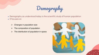 Demography
● Demography as understood today is the scientific study of human population
● It focuses on
 Changes in population size
 The composition of population
 The distribution of population in space
 
