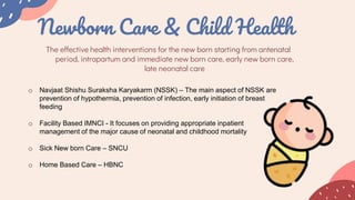 Newborn Care & Child Health
The effective health interventions for the new born starting from antenatal
period, intrapartum and immediate new born care, early new born care,
late neonatal care
o Navjaat Shishu Suraksha Karyakarm (NSSK) – The main aspect of NSSK are
prevention of hypothermia, prevention of infection, early initiation of breast
feeding
o Facility Based IMNCI - It focuses on providing appropriate inpatient
management of the major cause of neonatal and childhood mortality
o Sick New born Care – SNCU
o Home Based Care – HBNC
 