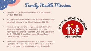 Family Health Mission
• The National Health Mission (NHM) encompasses its
two Sub-Missions
• the National Rural Health Mission (NRHM) and the newly
launched National Urban Health Mission (NUHM).
• The main programmatic components include Health
System Strengthening in rural and urban areas-
Reproductive-Maternal- Neonatal-Child and Adolescent
Health (RMNCH+A), and Communicable and Non-
Communicable Diseases.
• The NHM envisages achievement of universal access to
equitable, affordable & quality health care services that
are accountable and responsive to people's needs.
 