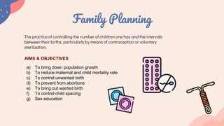 Family Planning
The practice of controlling the number of children one has and the intervals
between their births, particularly by means of contraception or voluntary
sterilization.
AIMS & OBJECTIVES
a) To bring down population growth
b) To reduce maternal and child mortality rate
c) To control unwanted birth
d) To prevent from abortions
e) To bring out wanted birth
f) To control child spacing
g) Sex education
 