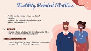 Fertility Related Statitics
 Fertility can be measured by a number of
indicators
 Indicators like stillbirths, foetal deaths and
abortions are not included
1. BIRTH RATE
Simplest indicator of fertility and is defined as number of live
birth per 1000 estimated mid year population
2. GENERAL FERTILITY RATE (GFR)
It is the number of live births per 1000 women in reproductive
age group (15-44 or 49 years) in a given year
 