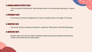 3. GENERAL MARITAL FERTILITY RATE
It is the number of live births per 1000 married woman in the reproductive age group in a given
year
4. PREGNANCY RATE
It is the ratio of number of pregnancies in a year to married woman in the ages 15-44 years
5. ABORTION RATE
The annual number of all types of abortions, usually per 1000 woman of all child bearing age
6. ABORTION RATO
Abortion ratio is the ratio of number of abortions performed during a particular time period by
number of live births over the same period
 