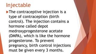 Injectable
The contraceptive injection is a
type of contraception (birth
control). The injection contains a
hormone called depot
medroxyprogesterone acetate
(DMPA), which is like the hormone
progesterone. To prevent
pregnancy, birth control injections
must be given every 3 months.
 