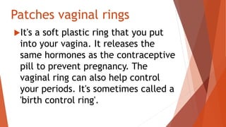 Patches vaginal rings
It's a soft plastic ring that you put
into your vagina. It releases the
same hormones as the contraceptive
pill to prevent pregnancy. The
vaginal ring can also help control
your periods. It's sometimes called a
'birth control ring'.
 