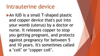 Intrauterine device
An IUD is a small T-shaped plastic
and copper device that's put into
your womb (uterus) by a doctor or
nurse. It releases copper to stop
you getting pregnant, and protects
against pregnancy for between 5
and 10 years. It's sometimes called
a "coil" or "copper coil".
 