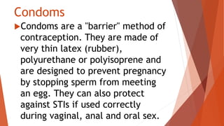 Condoms
Condoms are a "barrier" method of
contraception. They are made of
very thin latex (rubber),
polyurethane or polyisoprene and
are designed to prevent pregnancy
by stopping sperm from meeting
an egg. They can also protect
against STIs if used correctly
during vaginal, anal and oral sex.
 