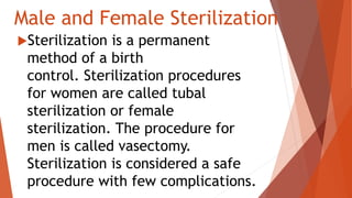 Male and Female Sterilization
Sterilization is a permanent
method of a birth
control. Sterilization procedures
for women are called tubal
sterilization or female
sterilization. The procedure for
men is called vasectomy.
Sterilization is considered a safe
procedure with few complications.
 