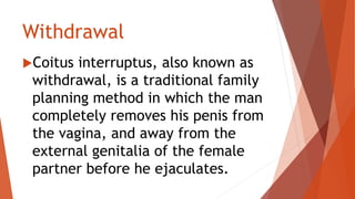 Withdrawal
Coitus interruptus, also known as
withdrawal, is a traditional family
planning method in which the man
completely removes his penis from
the vagina, and away from the
external genitalia of the female
partner before he ejaculates.
 