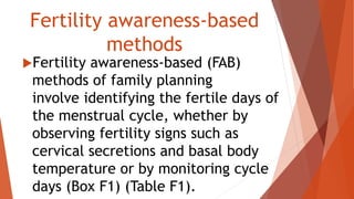 Fertility awareness-based
methods
Fertility awareness-based (FAB)
methods of family planning
involve identifying the fertile days of
the menstrual cycle, whether by
observing fertility signs such as
cervical secretions and basal body
temperature or by monitoring cycle
days (Box F1) (Table F1).
 