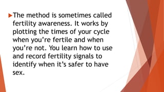 The method is sometimes called
fertility awareness. It works by
plotting the times of your cycle
when you’re fertile and when
you’re not. You learn how to use
and record fertility signals to
identify when it’s safer to have
sex.
 