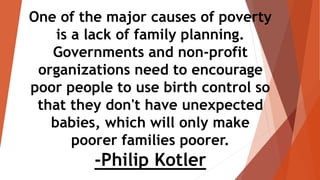 One of the major causes of poverty
is a lack of family planning.
Governments and non-profit
organizations need to encourage
poor people to use birth control so
that they don't have unexpected
babies, which will only make
poorer families poorer.
-Philip Kotler
 