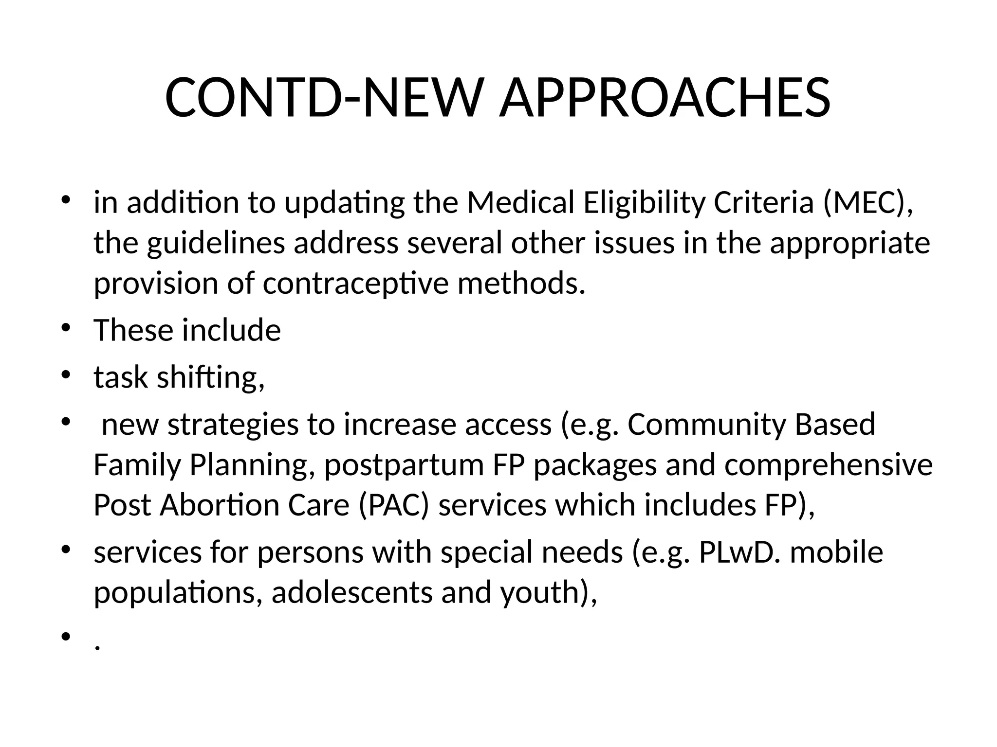 CONTD-NEW APPROACHES
• in addition to updating the Medical Eligibility Criteria (MEC),
the guidelines address several other issues in the appropriate
provision of contraceptive methods.
• These include
• task shifting,
• new strategies to increase access (e.g. Community Based
Family Planning, postpartum FP packages and comprehensive
Post Abortion Care (PAC) services which includes FP),
• services for persons with special needs (e.g. PLwD. mobile
populations, adolescents and youth),
• .
 