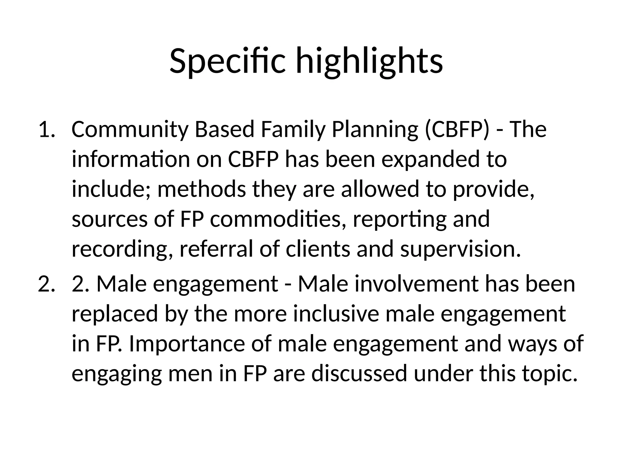Specific highlights
1. Community Based Family Planning (CBFP) -­The
information on CBFP has been expanded to
include; methods they are allowed to provide,
sources of FP commodities, reporting and
recording, referral of clients and supervision.
2. 2. Male engagement -­Male involvement has been
replaced by the more inclusive male engagement
in FP. Importance of male engagement and ways of
engaging men in FP are discussed under this topic.
 