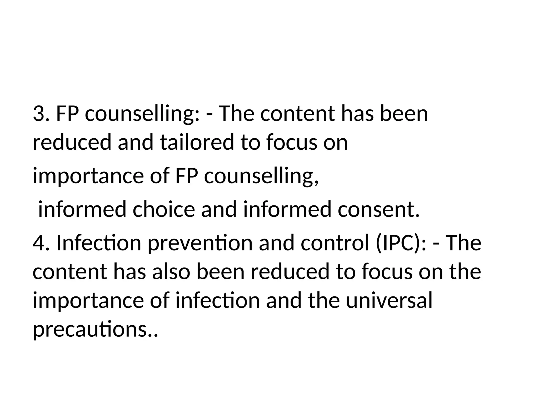 3. FP counselling: -­The content has been
reduced and tailored to focus on
importance of FP counselling,
informed choice and informed consent.
4. Infection prevention and control (IPC): -­The
content has also been reduced to focus on the
importance of infection and the universal
precautions..
 