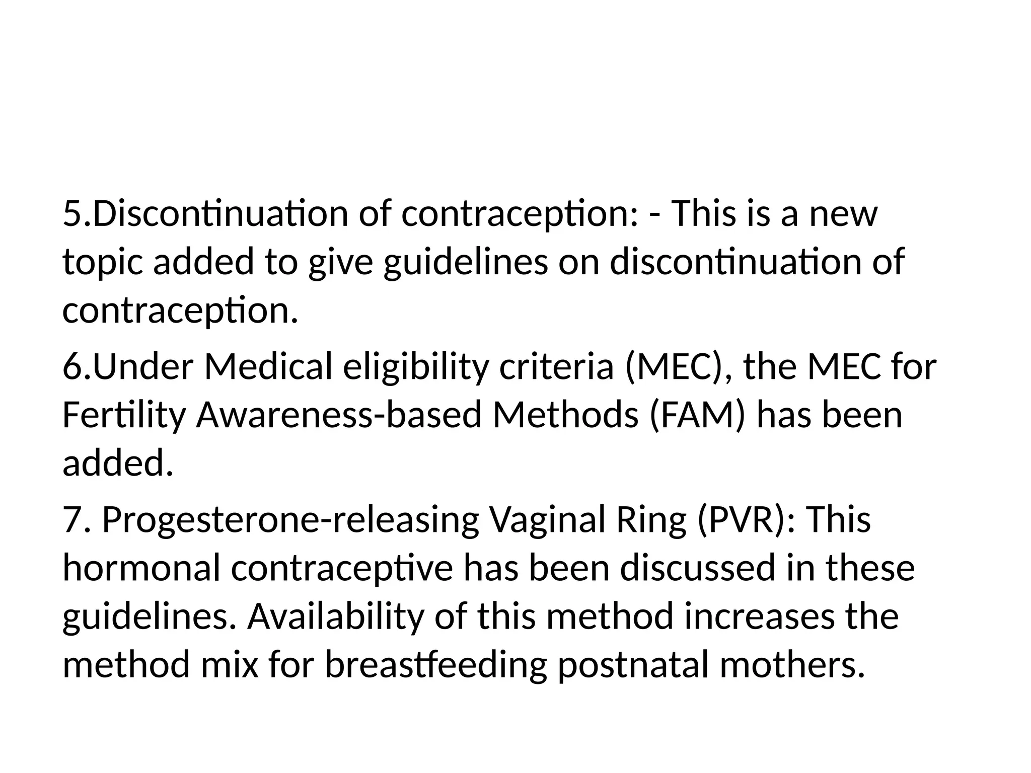 5.Discontinuation of contraception: -­This is a new
topic added to give guidelines on discontinuation of
contraception.
6.Under Medical eligibility criteria (MEC), the MEC for
Fertility Awareness-based Methods (FAM) has been
added.
7. Progesterone-releasing Vaginal Ring (PVR): This
hormonal contraceptive has been discussed in these
guidelines. Availability of this method increases the
method mix for breastfeeding postnatal mothers.
 