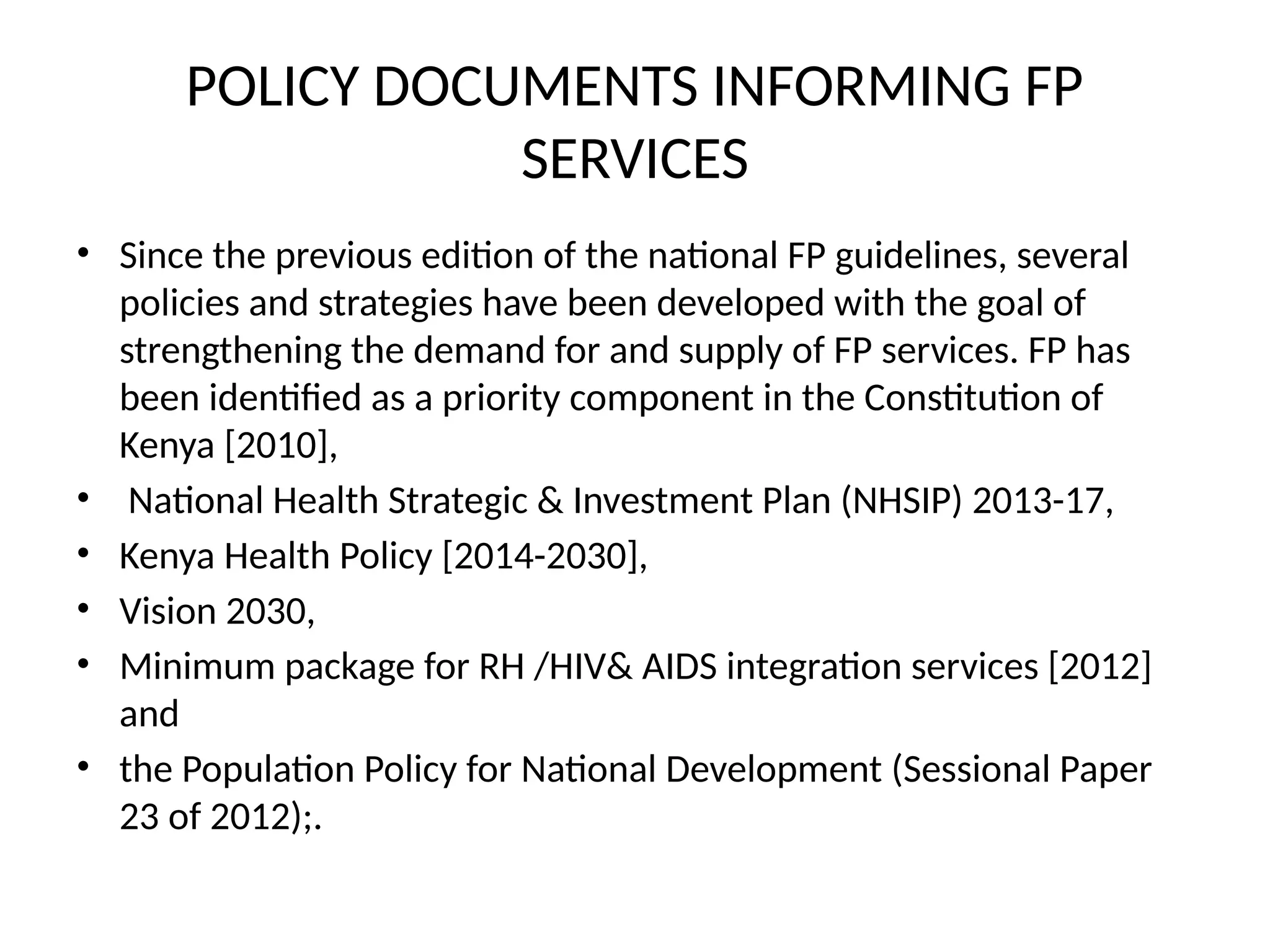 POLICY DOCUMENTS INFORMING FP
SERVICES
• Since the previous edition of the national FP guidelines, several
policies and strategies have been developed with the goal of
strengthening the demand for and supply of FP services. FP has
been identified as a priority component in the Constitution of
Kenya [2010],
• National Health Strategic & Investment Plan (NHSIP) 2013-17,
• Kenya Health Policy [2014-2030],
• Vision 2030,
• Minimum package for RH /HIV& AIDS integration services [2012]
and
• the Population Policy for National Development (Sessional Paper
23 of 2012);.
 