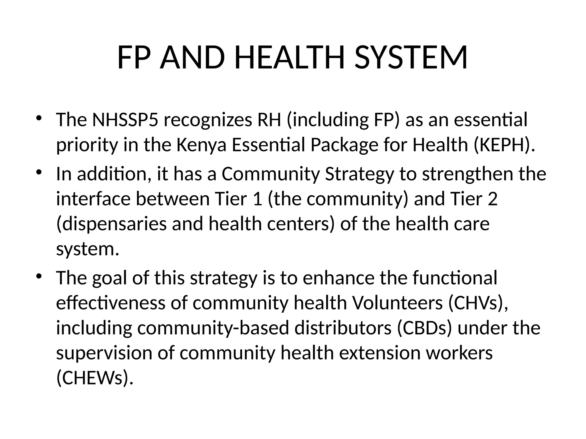 FP AND HEALTH SYSTEM
• The NHSSP5 recognizes RH (including FP) as an essential
priority in the Kenya Essential Package for Health (KEPH).
• In addition, it has a Community Strategy to strengthen the
interface between Tier 1 (the community) and Tier 2
(dispensaries and health centers) of the health care
system.
• The goal of this strategy is to enhance the functional
effectiveness of community health Volunteers (CHVs),
including community-based distributors (CBDs) under the
supervision of community health extension workers
(CHEWs).
 