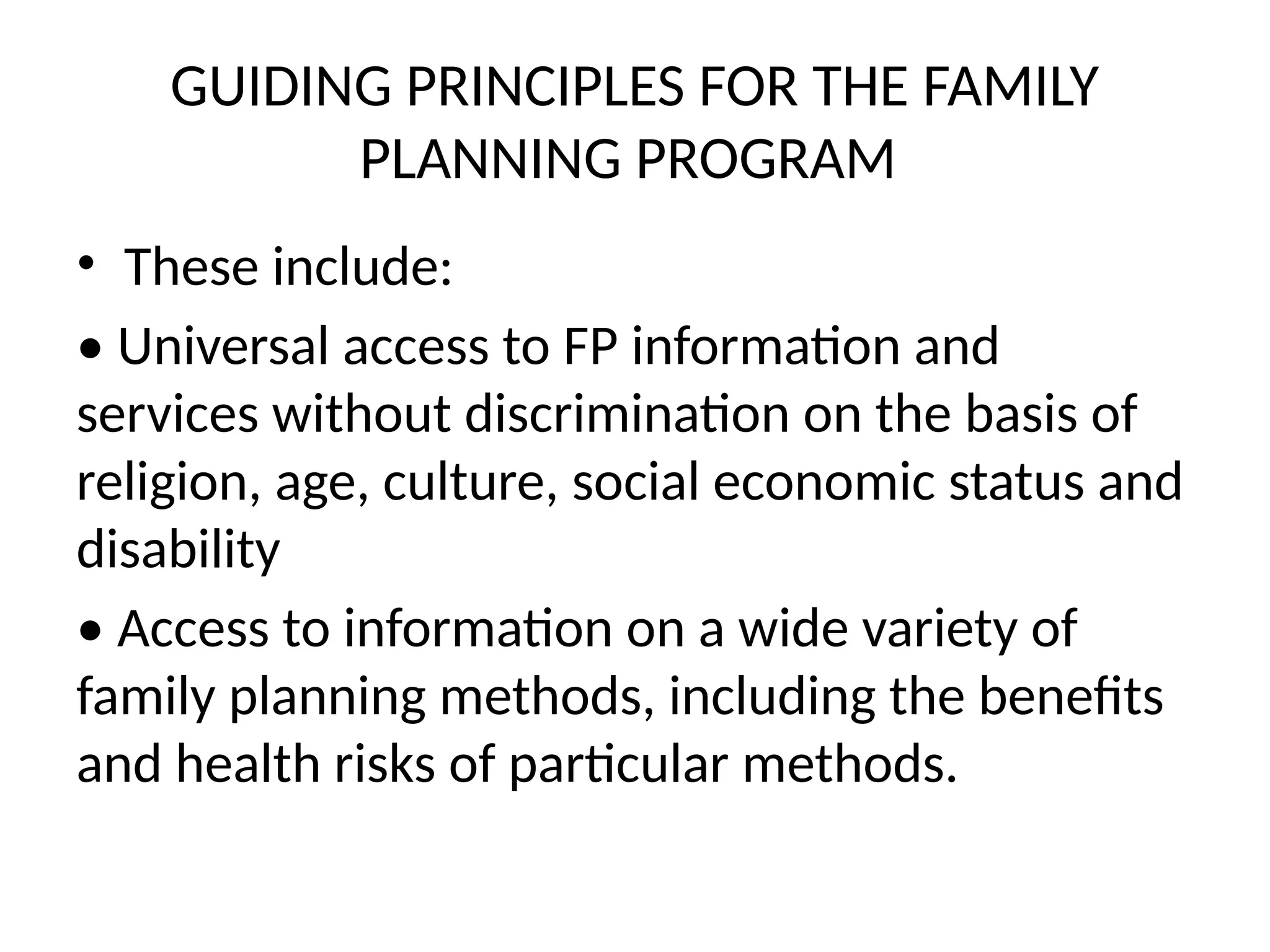 GUIDING PRINCIPLES FOR THE FAMILY
PLANNING PROGRAM
• These include:
• Universal access to FP information and
services without discrimination on the basis of
religion, age, culture, social economic status and
disability
• Access to information on a wide variety of
family planning methods, including the benefits
and health risks of particular methods.
 