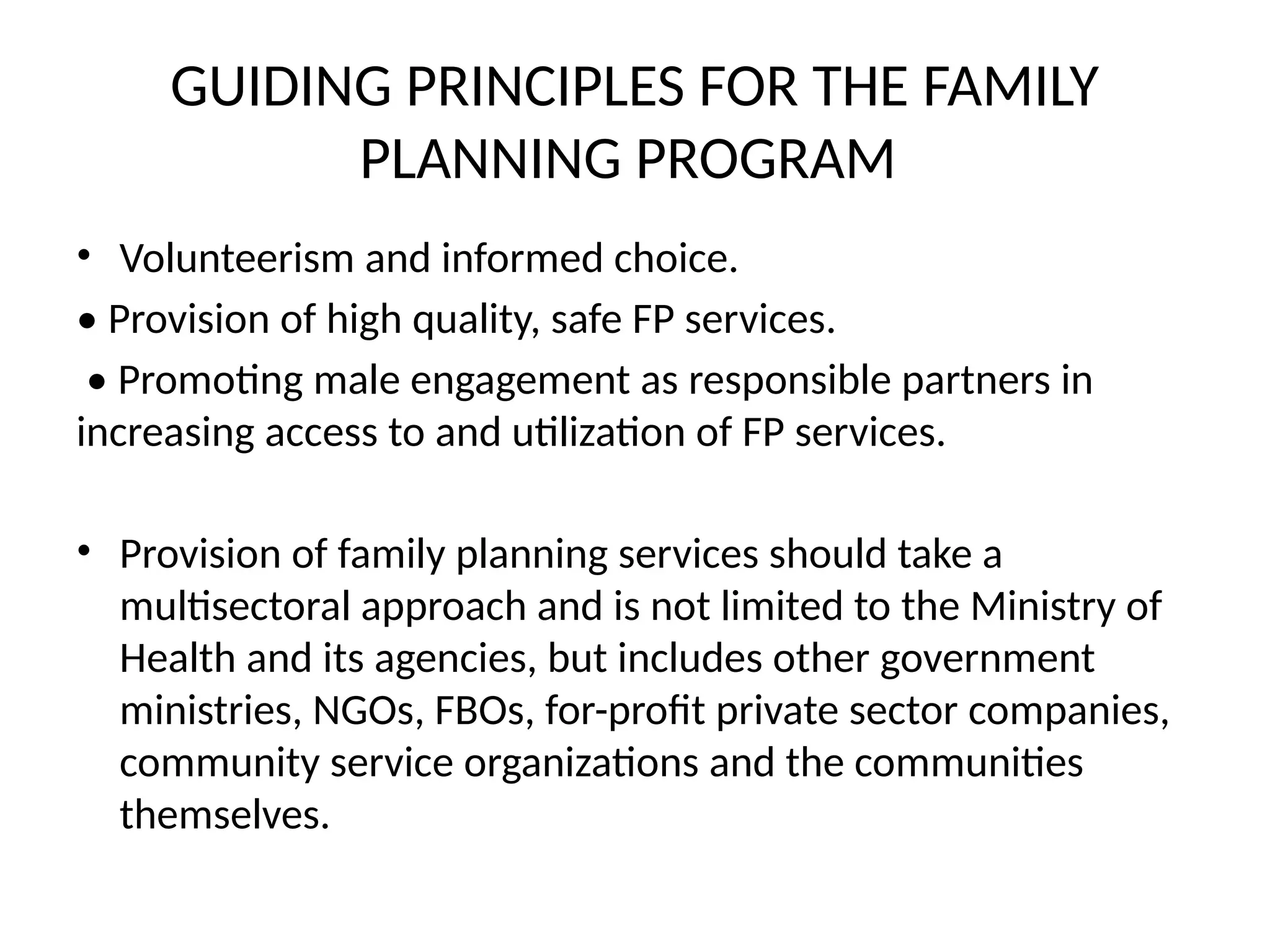 GUIDING PRINCIPLES FOR THE FAMILY
PLANNING PROGRAM
• Volunteerism and informed choice.
• Provision of high quality, safe FP services.
• Promoting male engagement as responsible partners in
increasing access to and utilization of FP services.
• Provision of family planning services should take a
multisectoral approach and is not limited to the Ministry of
Health and its agencies, but includes other government
ministries, NGOs, FBOs, for-profit private sector companies,
community service organizations and the communities
themselves.
 