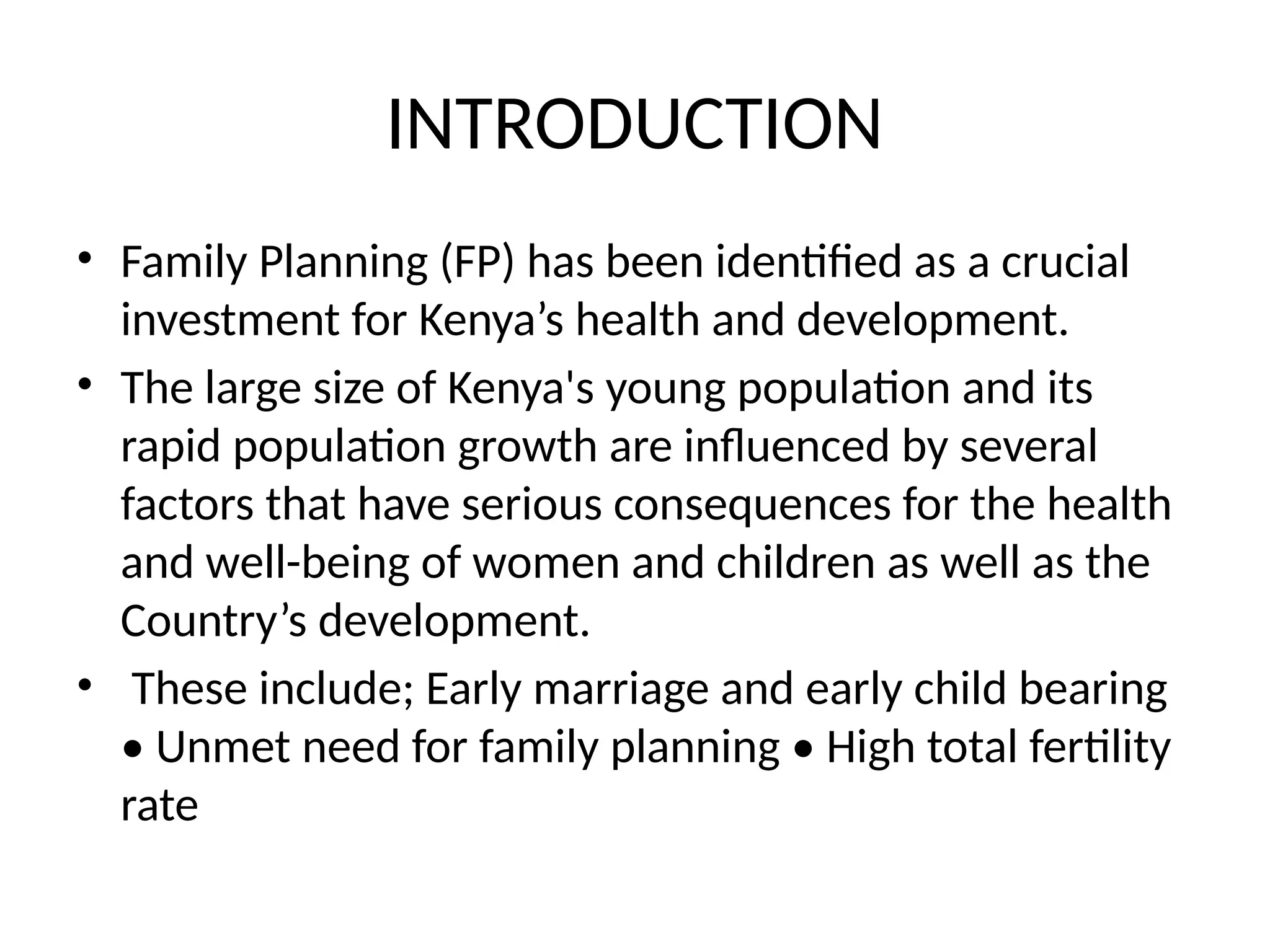 INTRODUCTION
• Family Planning (FP) has been identified as a crucial
investment for Kenya’s health and development.
• The large size of Kenya's young population and its
rapid population growth are influenced by several
factors that have serious consequences for the health
and well-being of women and children as well as the
Country’s development.
• These include; Early marriage and early child bearing
• Unmet need for family planning • High total fertility
rate
 