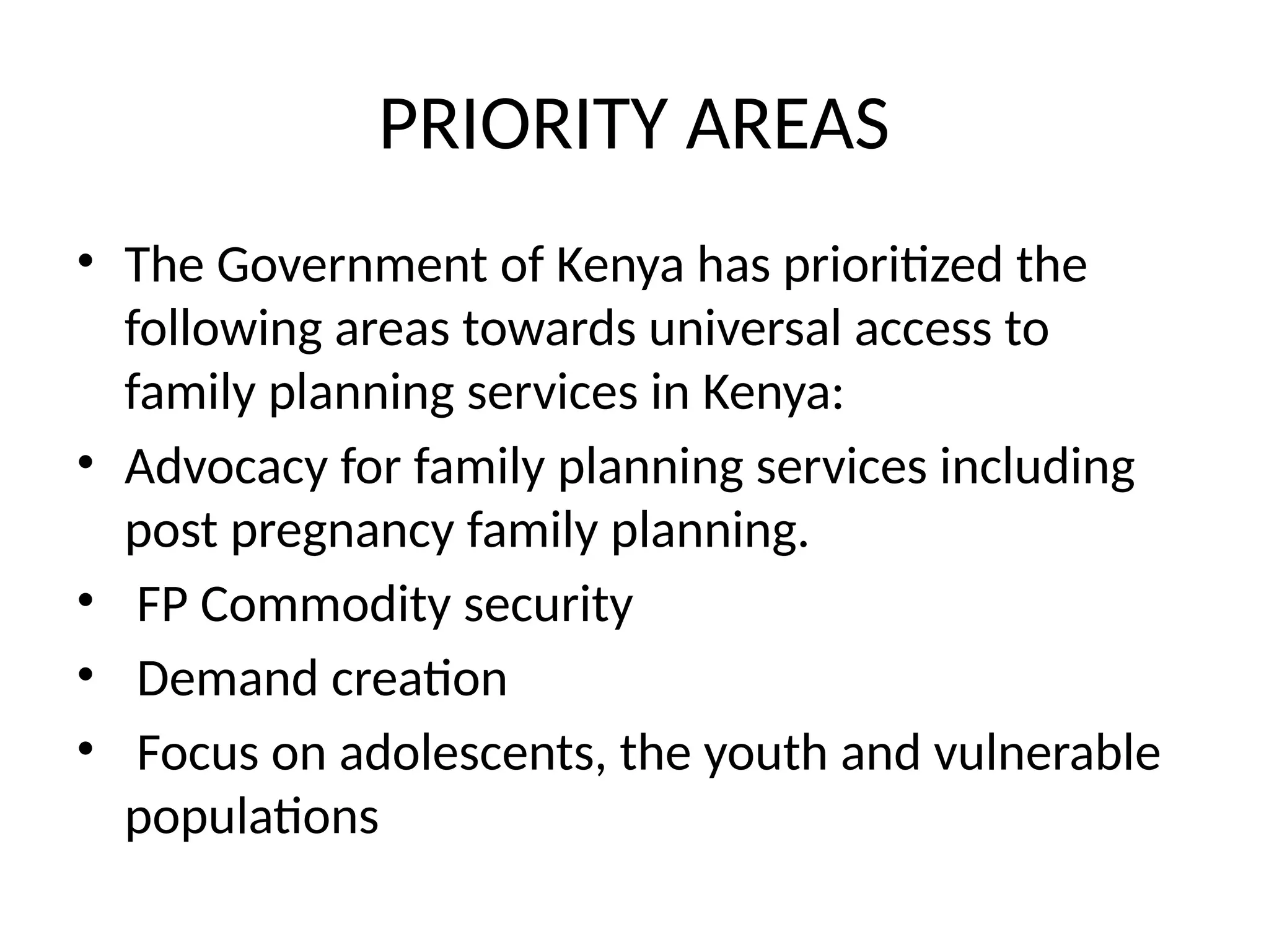 PRIORITY AREAS
• The Government of Kenya has prioritized the
following areas towards universal access to
family planning services in Kenya:
• Advocacy for family planning services including
post pregnancy family planning.
• FP Commodity security
• Demand creation
• Focus on adolescents, the youth and vulnerable
populations
 