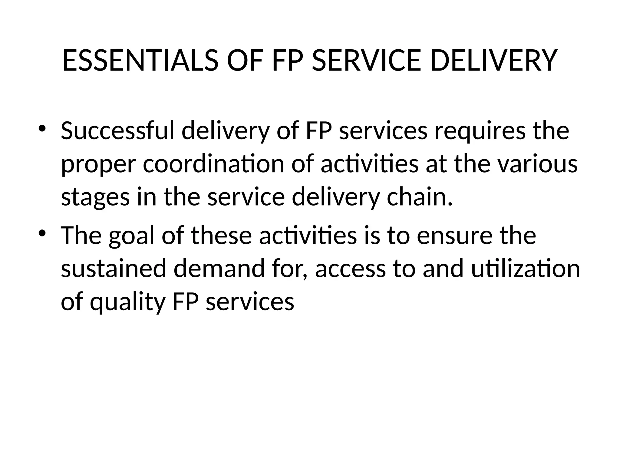 ESSENTIALS OF FP SERVICE DELIVERY
• Successful delivery of FP services requires the
proper coordination of activities at the various
stages in the service delivery chain.
• The goal of these activities is to ensure the
sustained demand for, access to and utilization
of quality FP services
 