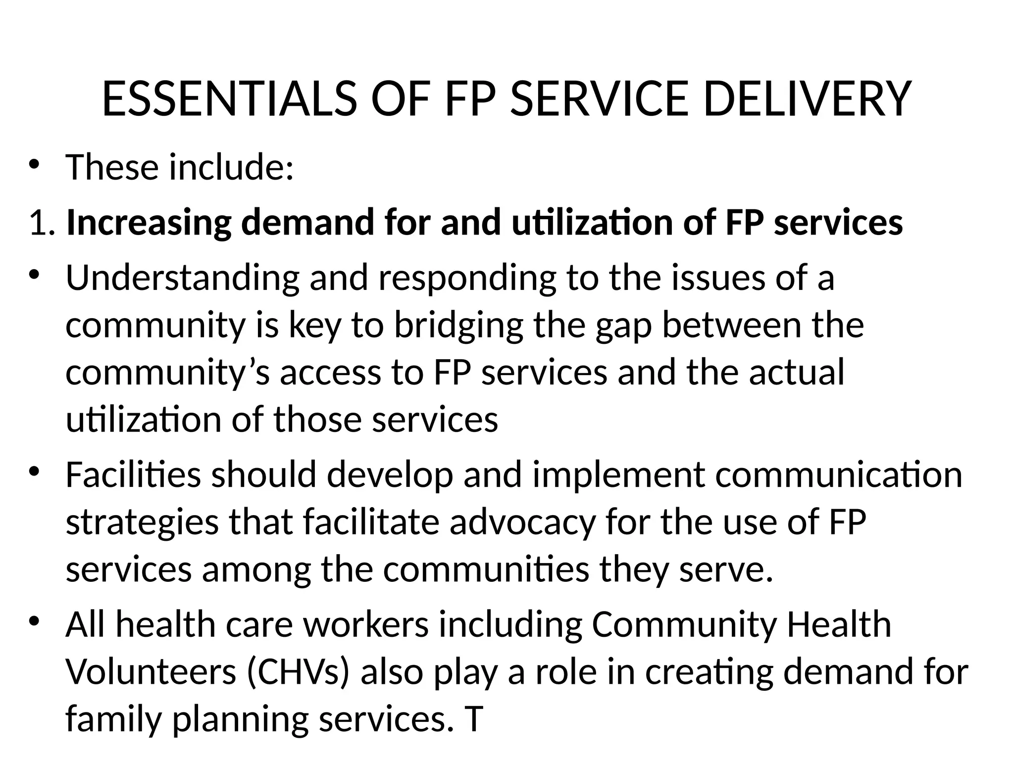 ESSENTIALS OF FP SERVICE DELIVERY
• These include:
1. Increasing demand for and utilization of FP services
• Understanding and responding to the issues of a
community is key to bridging the gap between the
community’s access to FP services and the actual
utilization of those services
• Facilities should develop and implement communication
strategies that facilitate advocacy for the use of FP
services among the communities they serve.
• All health care workers including Community Health
Volunteers (CHVs) also play a role in creating demand for
family planning services. T
 