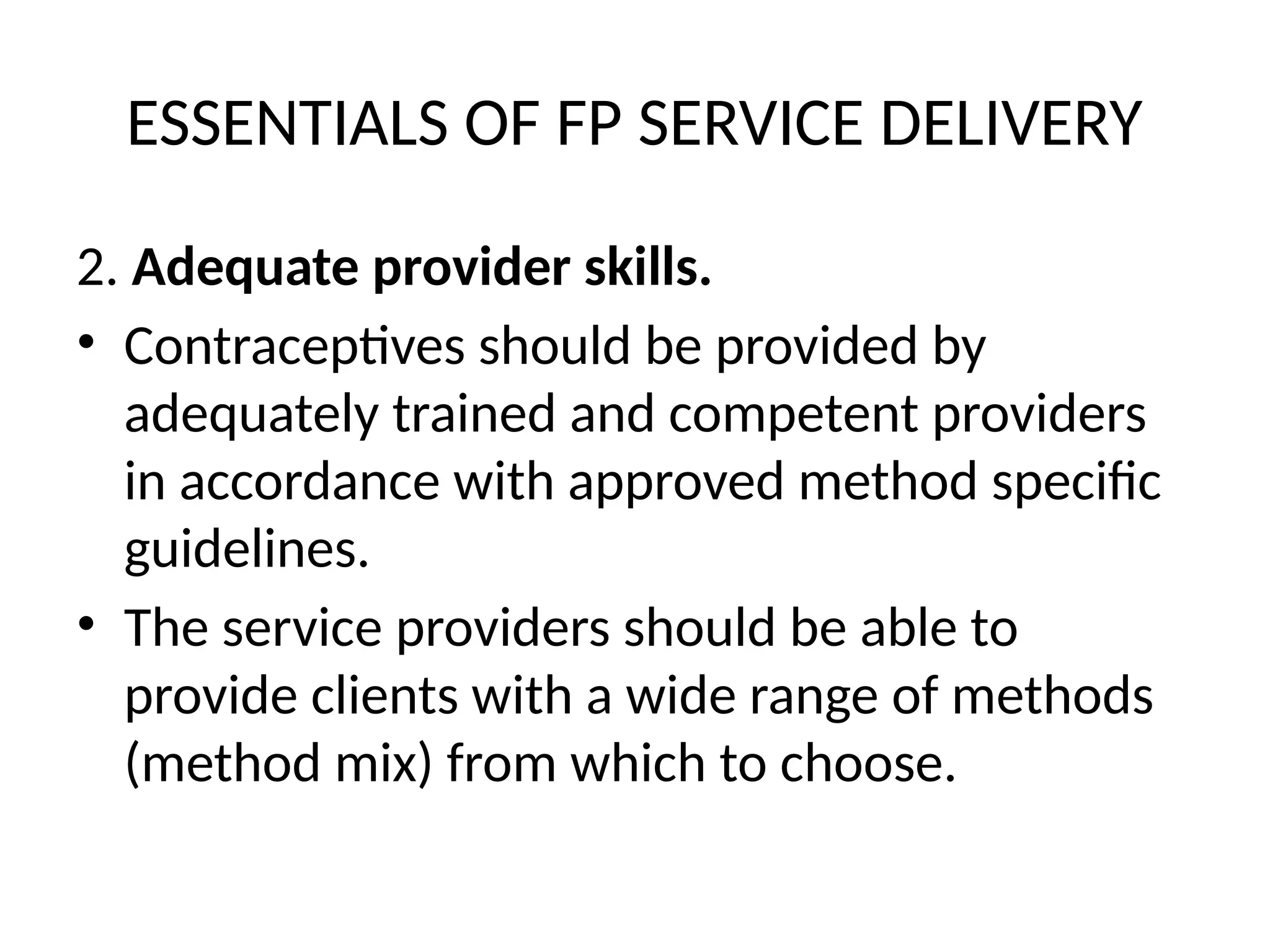 ESSENTIALS OF FP SERVICE DELIVERY
2. Adequate provider skills.
• Contraceptives should be provided by
adequately trained and competent providers
in accordance with approved method specific
guidelines.
• The service providers should be able to
provide clients with a wide range of methods
(method mix) from which to choose.
 