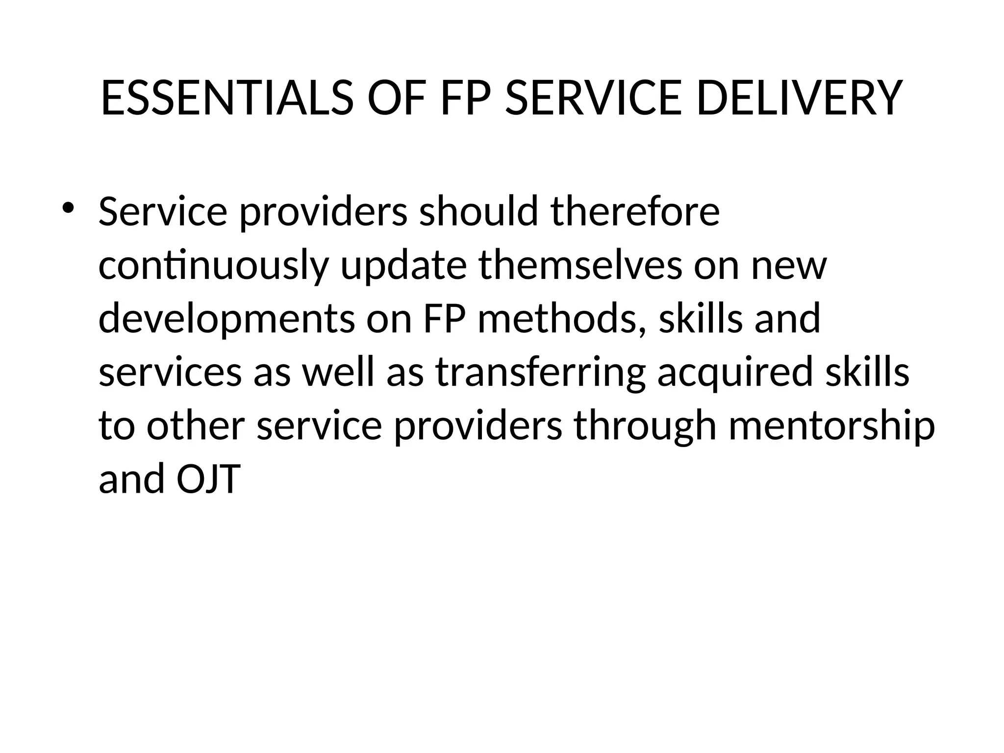 ESSENTIALS OF FP SERVICE DELIVERY
• Service providers should therefore
continuously update themselves on new
developments on FP methods, skills and
services as well as transferring acquired skills
to other service providers through mentorship
and OJT
 