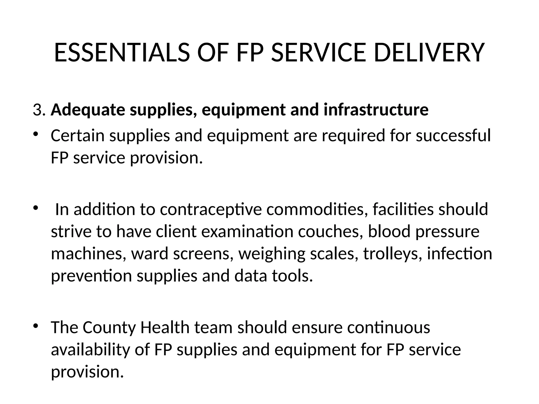 ESSENTIALS OF FP SERVICE DELIVERY
3. Adequate supplies, equipment and infrastructure
• Certain supplies and equipment are required for successful
FP service provision.
• In addition to contraceptive commodities, facilities should
strive to have client examination couches, blood pressure
machines, ward screens, weighing scales, trolleys, infection
prevention supplies and data tools.
• The County Health team should ensure continuous
availability of FP supplies and equipment for FP service
provision.
 