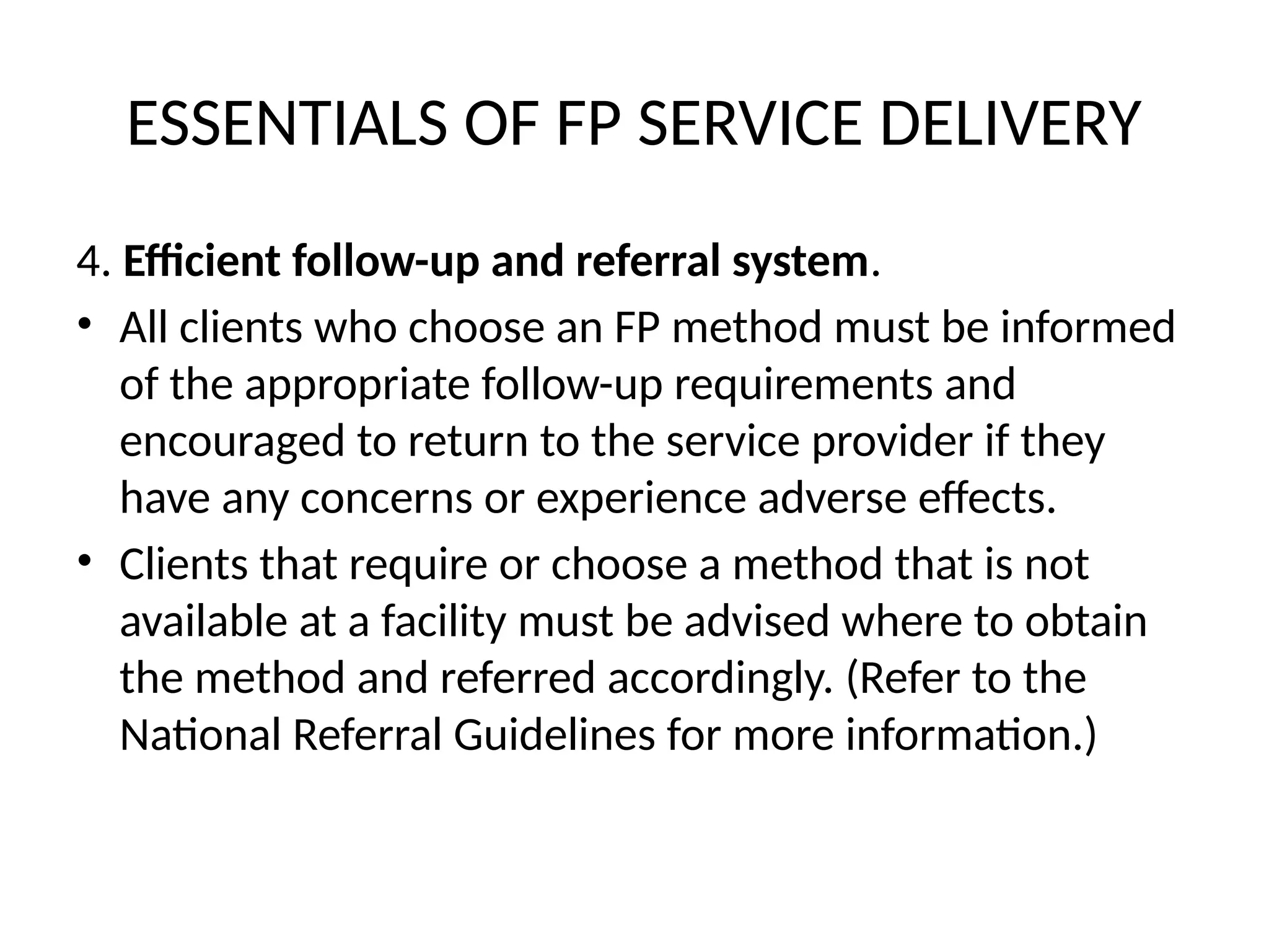 ESSENTIALS OF FP SERVICE DELIVERY
4. Efficient follow-up and referral system.
• All clients who choose an FP method must be informed
of the appropriate follow-up requirements and
encouraged to return to the service provider if they
have any concerns or experience adverse effects.
• Clients that require or choose a method that is not
available at a facility must be advised where to obtain
the method and referred accordingly. (Refer to the
National Referral Guidelines for more information.)
 