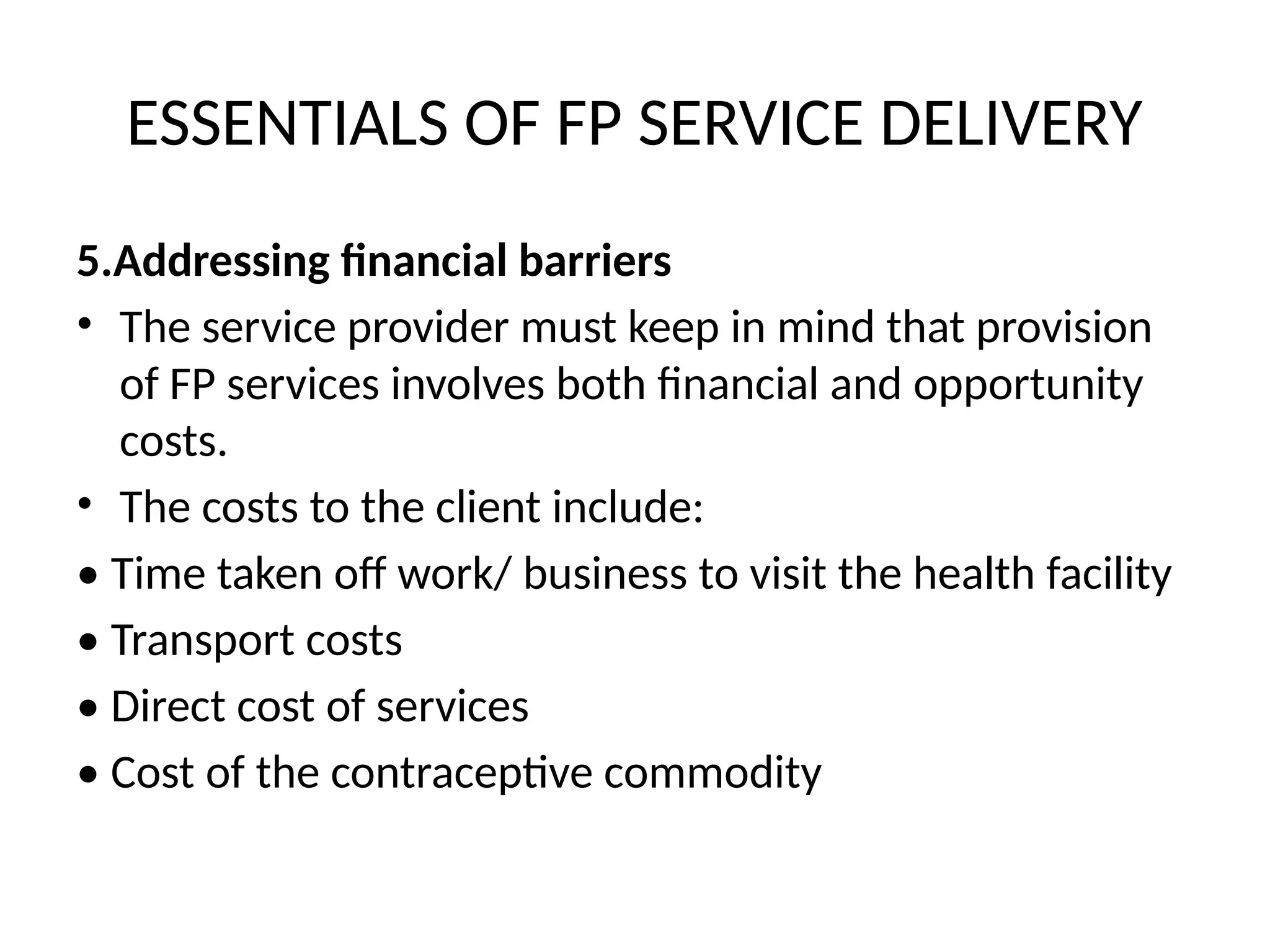 ESSENTIALS OF FP SERVICE DELIVERY
5.Addressing financial barriers
• The service provider must keep in mind that provision
of FP services involves both financial and opportunity
costs.
• The costs to the client include:
• Time taken off work/ business to visit the health facility
• Transport costs
• Direct cost of services
• Cost of the contraceptive commodity
 