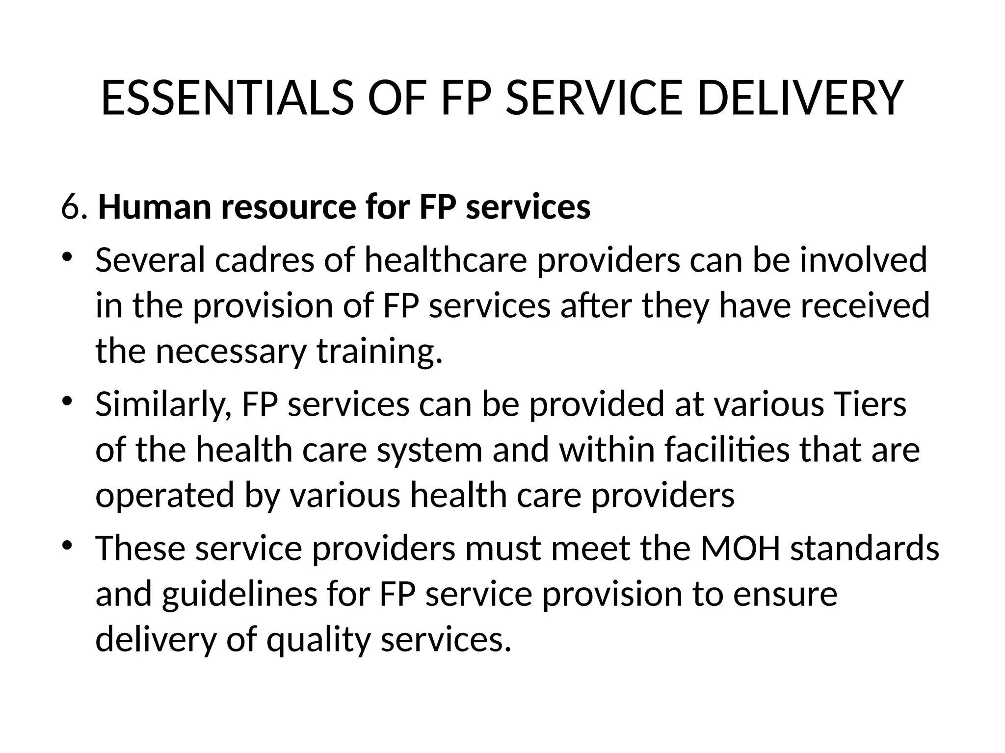 ESSENTIALS OF FP SERVICE DELIVERY
6. Human resource for FP services
• Several cadres of healthcare providers can be involved
in the provision of FP services after they have received
the necessary training.
• Similarly, FP services can be provided at various Tiers
of the health care system and within facilities that are
operated by various health care providers
• These service providers must meet the MOH standards
and guidelines for FP service provision to ensure
delivery of quality services.
 