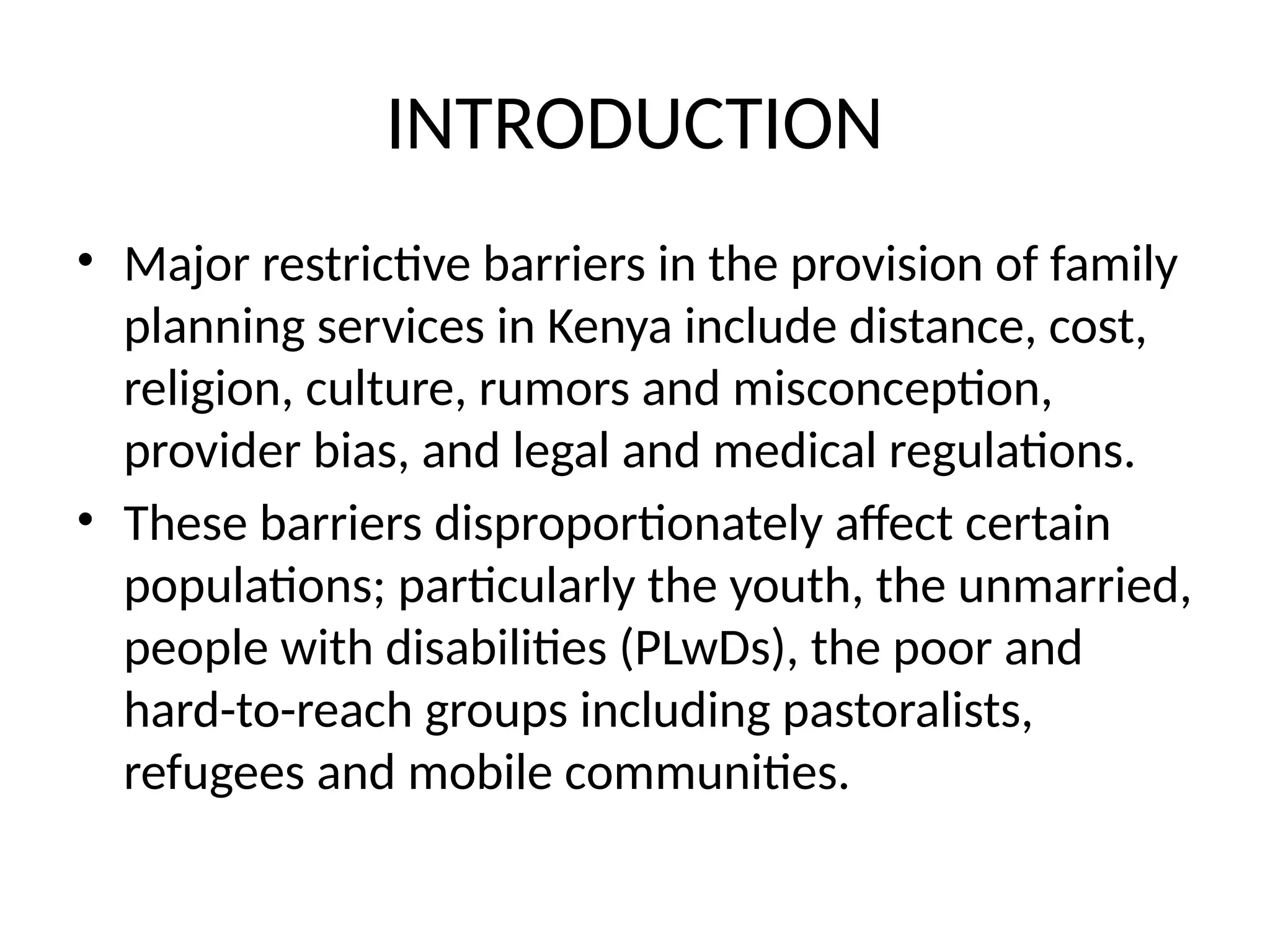 INTRODUCTION
• Major restrictive barriers in the provision of family
planning services in Kenya include distance, cost,
religion, culture, rumors and misconception,
provider bias, and legal and medical regulations.
• These barriers disproportionately affect certain
populations; particularly the youth, the unmarried,
people with disabilities (PLwDs), the poor and
hard-to-reach groups including pastoralists,
refugees and mobile communities.
 