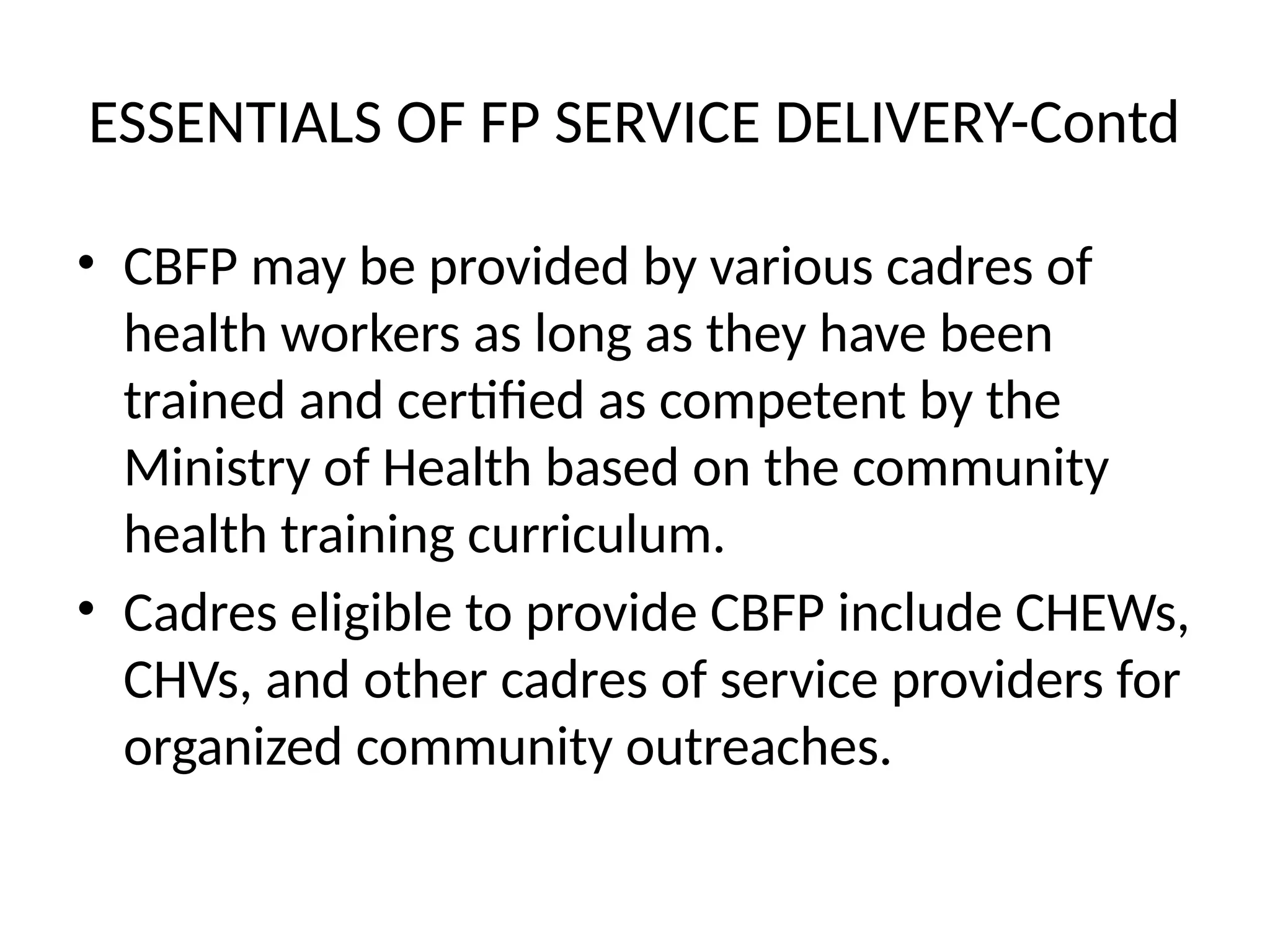 ESSENTIALS OF FP SERVICE DELIVERY-Contd
• CBFP may be provided by various cadres of
health workers as long as they have been
trained and certified as competent by the
Ministry of Health based on the community
health training curriculum.
• Cadres eligible to provide CBFP include CHEWs,
CHVs, and other cadres of service providers for
organized community outreaches.
 