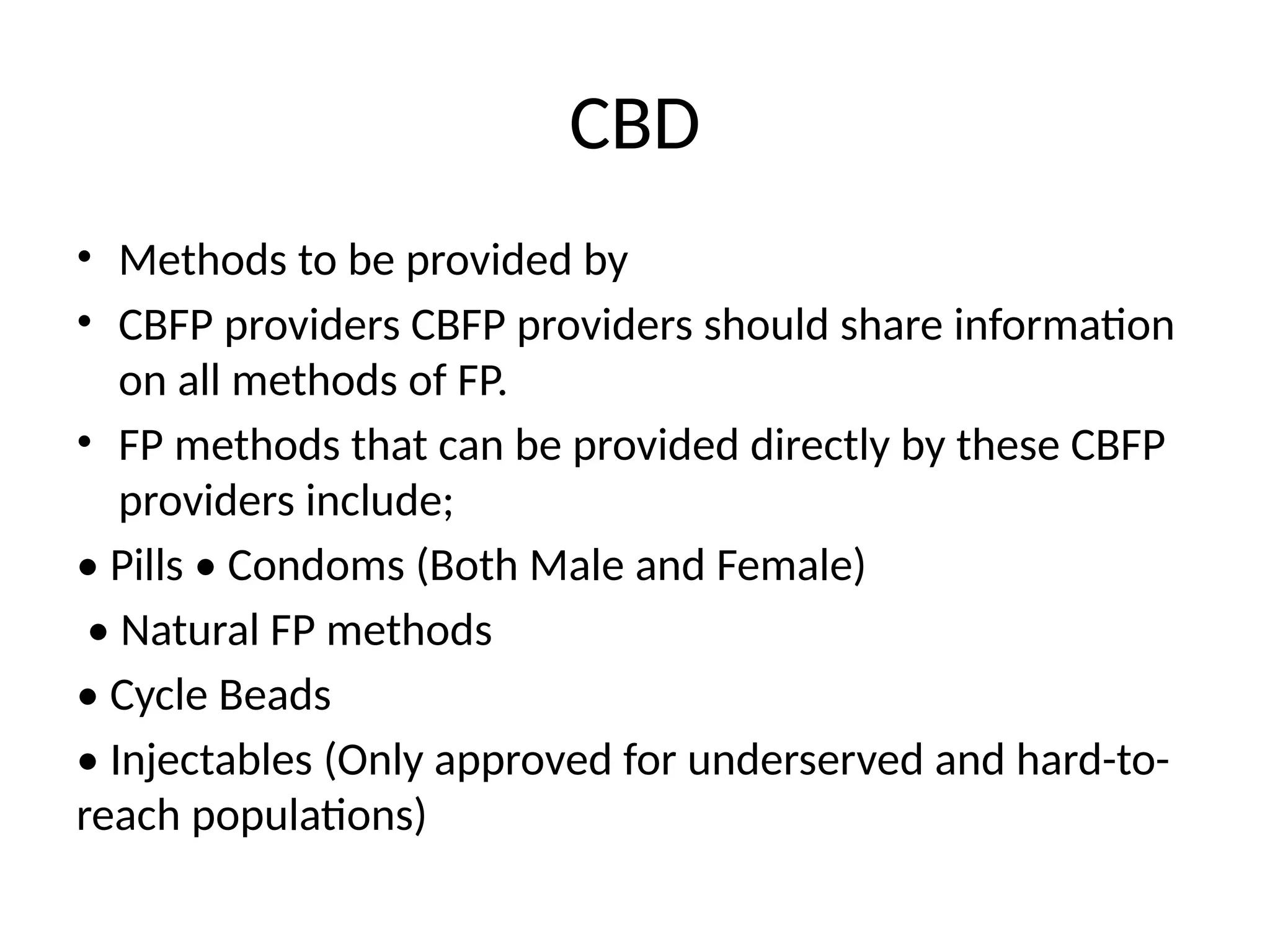 CBD
• Methods to be provided by
• CBFP providers CBFP providers should share information
on all methods of FP.
• FP methods that can be provided directly by these CBFP
providers include;
• Pills • Condoms (Both Male and Female)
• Natural FP methods
• Cycle Beads
• Injectables (Only approved for underserved and hard-to-
reach populations)
 