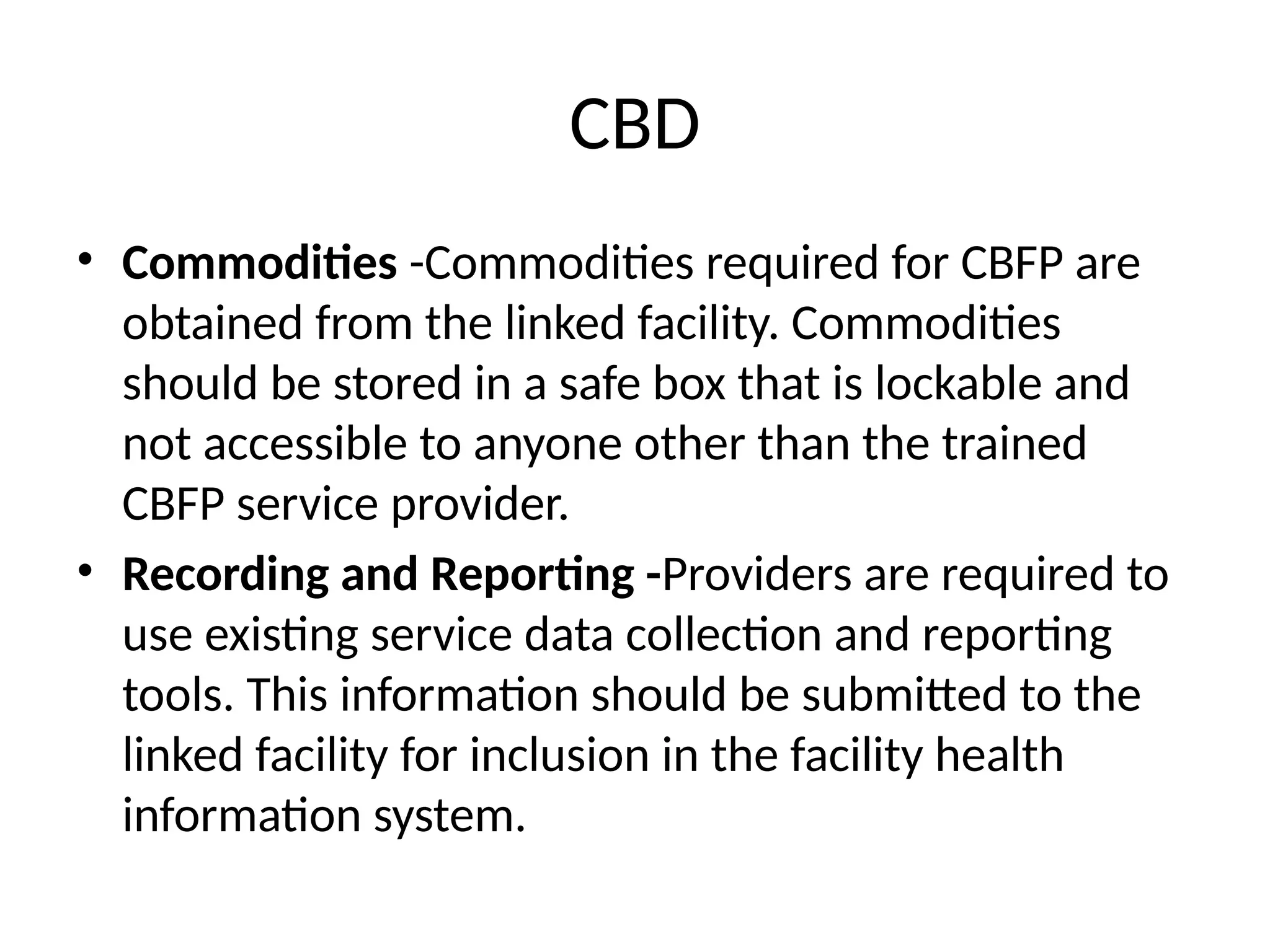 CBD
• Commodities -Commodities required for CBFP are
obtained from the linked facility. Commodities
should be stored in a safe box that is lockable and
not accessible to anyone other than the trained
CBFP service provider.
• Recording and Reporting -Providers are required to
use existing service data collection and reporting
tools. This information should be submitted to the
linked facility for inclusion in the facility health
information system.
 