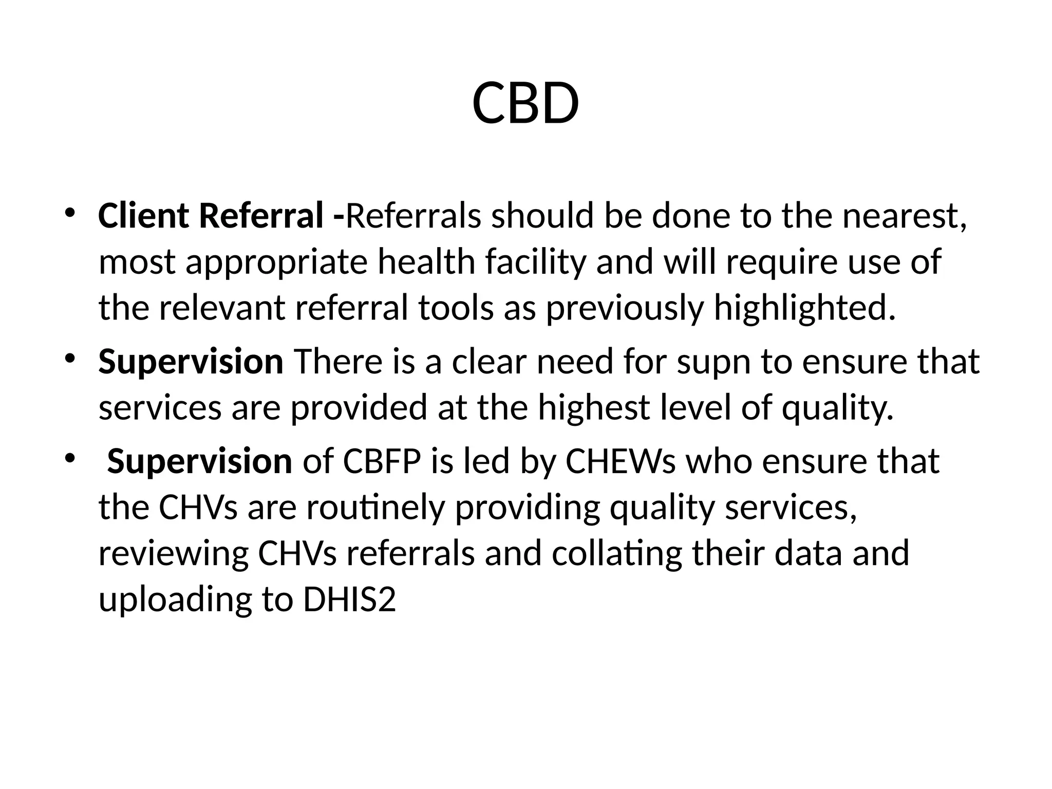 CBD
• Client Referral -Referrals should be done to the nearest,
most appropriate health facility and will require use of
the relevant referral tools as previously highlighted.
• Supervision There is a clear need for supn to ensure that
services are provided at the highest level of quality.
• Supervision of CBFP is led by CHEWs who ensure that
the CHVs are routinely providing quality services,
reviewing CHVs referrals and collating their data and
uploading to DHIS2
 