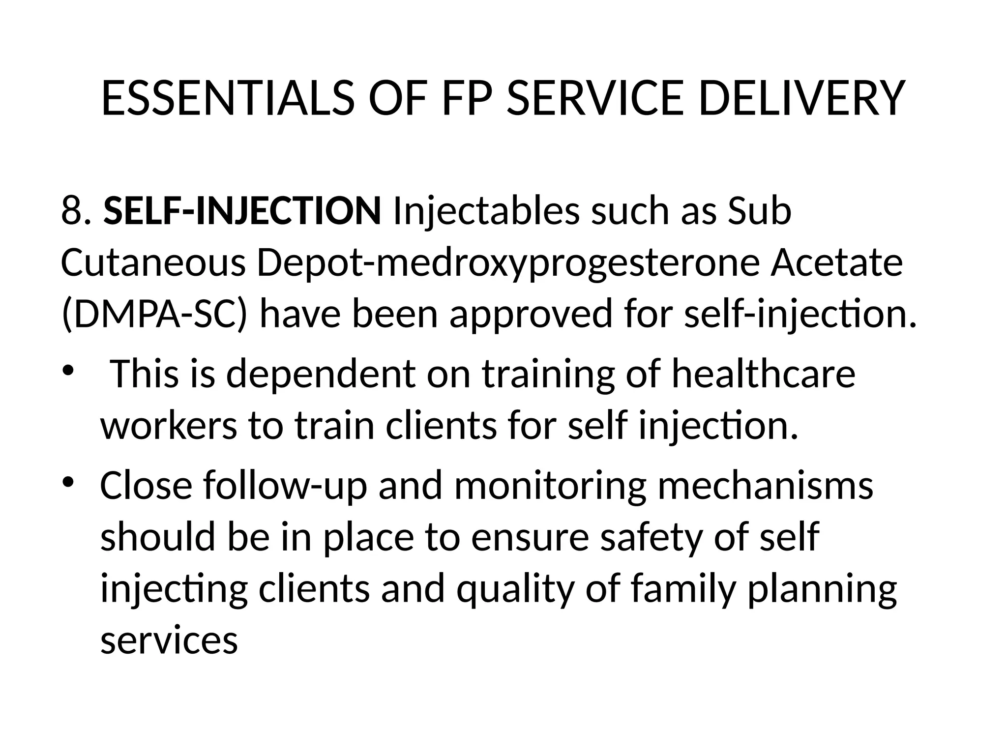ESSENTIALS OF FP SERVICE DELIVERY
8. SELF-INJECTION Injectables such as Sub
Cutaneous Depot-medroxyprogesterone Acetate
(DMPA-SC) have been approved for self-injection.
• This is dependent on training of healthcare
workers to train clients for self injection.
• Close follow-up and monitoring mechanisms
should be in place to ensure safety of self
injecting clients and quality of family planning
services
 