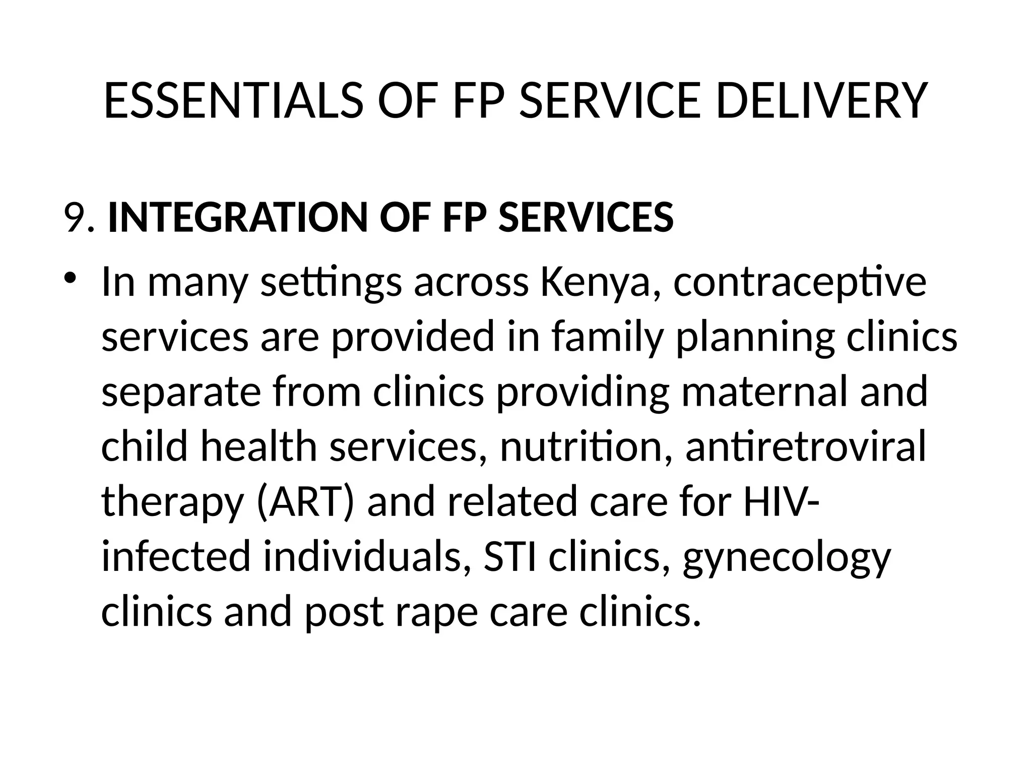 ESSENTIALS OF FP SERVICE DELIVERY
9. INTEGRATION OF FP SERVICES
• In many settings across Kenya, contraceptive
services are provided in family planning clinics
separate from clinics providing maternal and
child health services, nutrition, antiretroviral
therapy (ART) and related care for HIV-
infected individuals, STI clinics, gynecology
clinics and post rape care clinics.
 