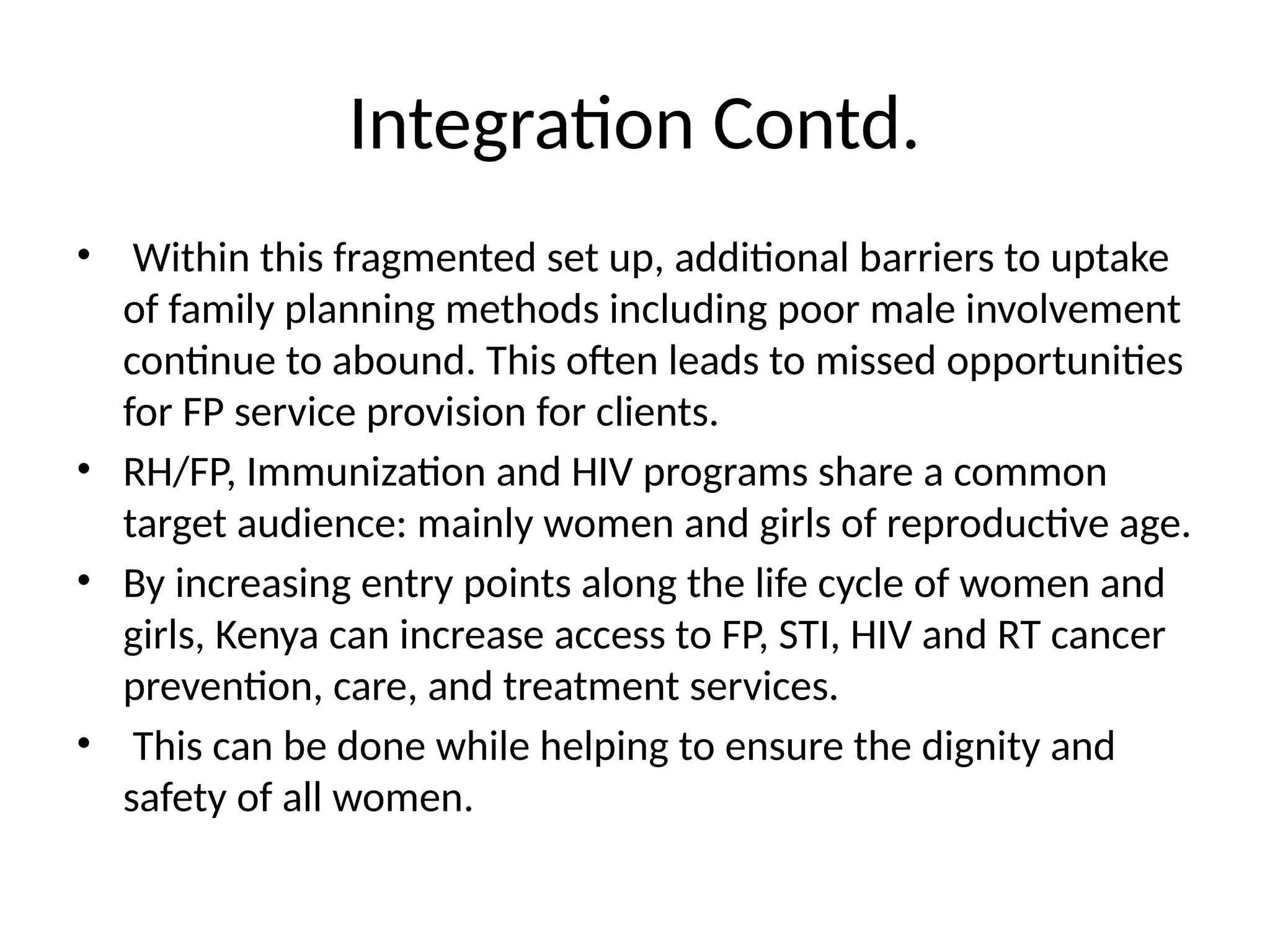 Integration Contd.
• Within this fragmented set up, additional barriers to uptake
of family planning methods including poor male involvement
continue to abound. This often leads to missed opportunities
for FP service provision for clients.
• RH/FP, Immunization and HIV programs share a common
target audience: mainly women and girls of reproductive age.
• By increasing entry points along the life cycle of women and
girls, Kenya can increase access to FP, STI, HIV and RT cancer
prevention, care, and treatment services.
• This can be done while helping to ensure the dignity and
safety of all women.
 